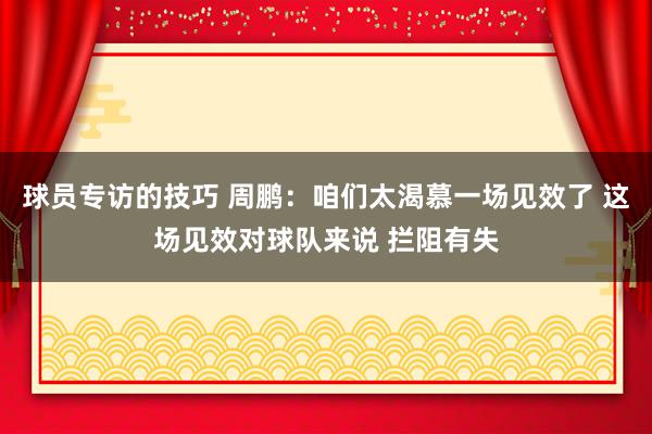 球员专访的技巧 周鹏：咱们太渴慕一场见效了 这场见效对球队来说 拦阻有失