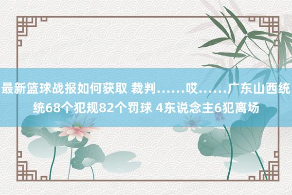 最新篮球战报如何获取 裁判……哎……广东山西统统68个犯规82个罚球 4东说念主6犯离场