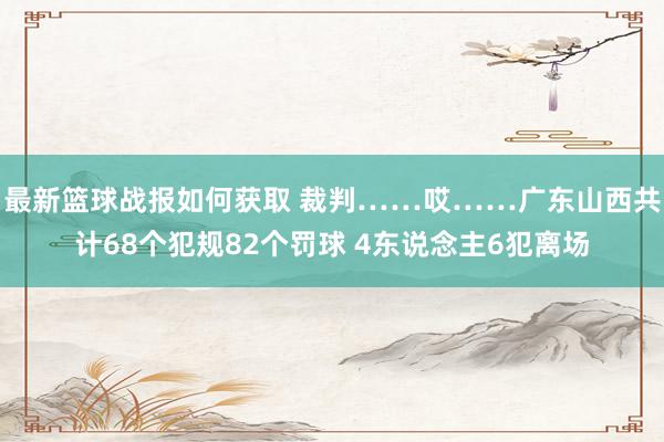 最新篮球战报如何获取 裁判……哎……广东山西共计68个犯规82个罚球 4东说念主6犯离场