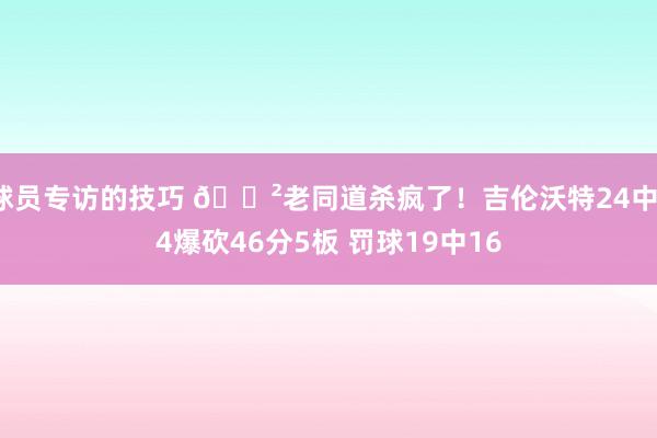 球员专访的技巧 😲老同道杀疯了！吉伦沃特24中14爆砍46分5板 罚球19中16