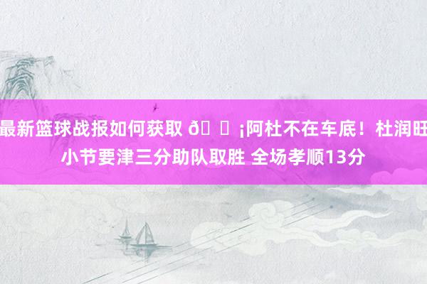 最新篮球战报如何获取 🗡阿杜不在车底！杜润旺小节要津三分助队取胜 全场孝顺13分