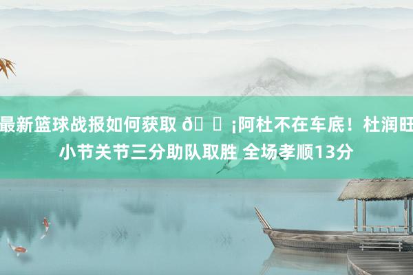 最新篮球战报如何获取 🗡阿杜不在车底！杜润旺小节关节三分助队取胜 全场孝顺13分