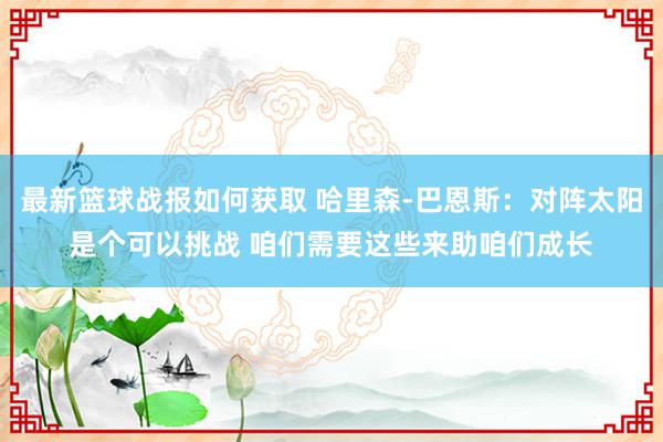 最新篮球战报如何获取 哈里森-巴恩斯：对阵太阳是个可以挑战 咱们需要这些来助咱们成长