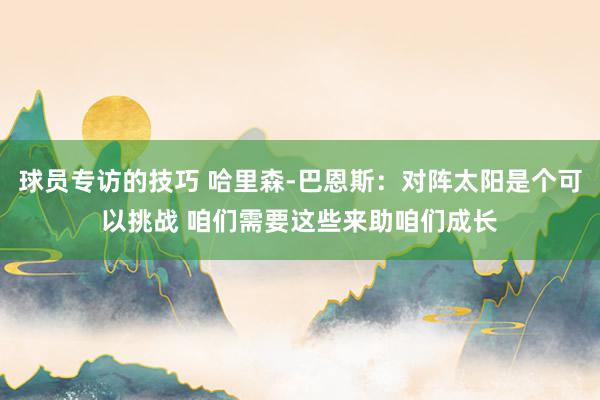 球员专访的技巧 哈里森-巴恩斯：对阵太阳是个可以挑战 咱们需要这些来助咱们成长