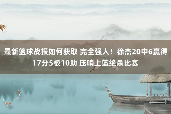 最新篮球战报如何获取 完全强人！徐杰20中6赢得17分5板10助 压哨上篮绝杀比赛