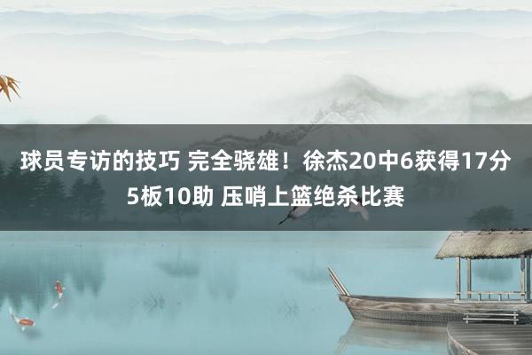 球员专访的技巧 完全骁雄！徐杰20中6获得17分5板10助 压哨上篮绝杀比赛