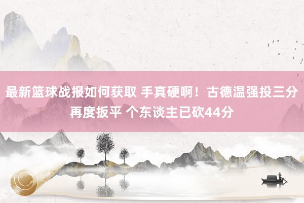 最新篮球战报如何获取 手真硬啊！古德温强投三分再度扳平 个东谈主已砍44分