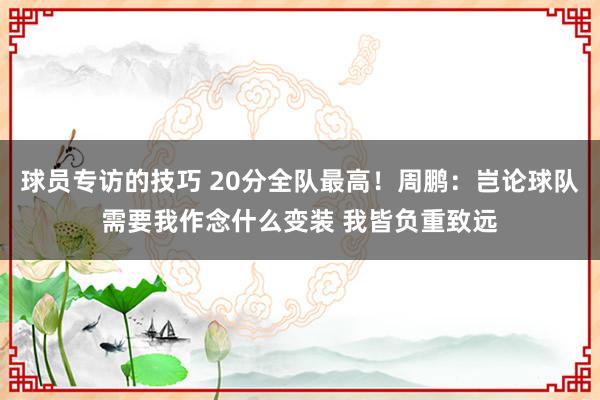 球员专访的技巧 20分全队最高！周鹏：岂论球队需要我作念什么变装 我皆负重致远