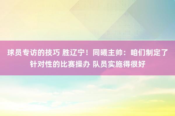 球员专访的技巧 胜辽宁！同曦主帅：咱们制定了针对性的比赛操办 队员实施得很好