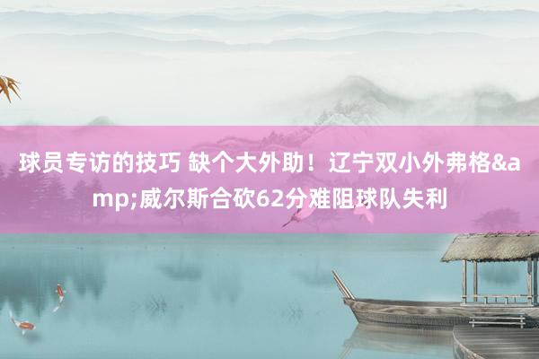 球员专访的技巧 缺个大外助！辽宁双小外弗格&威尔斯合砍62分难阻球队失利