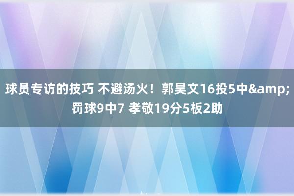 球员专访的技巧 不避汤火！郭昊文16投5中&罚球9中7 孝敬19分5板2助