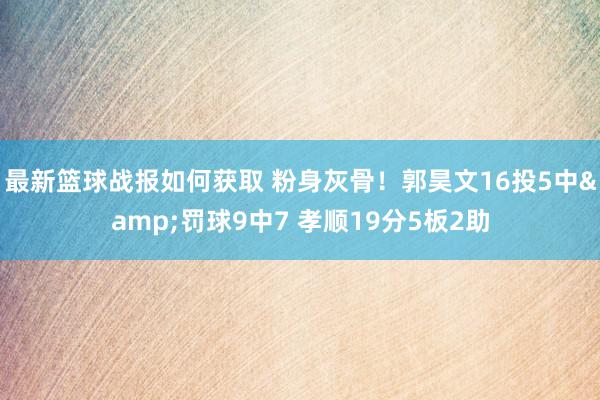 最新篮球战报如何获取 粉身灰骨！郭昊文16投5中&罚球9中7 孝顺19分5板2助