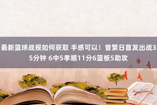 最新篮球战报如何获取 手感可以！曾繁日首发出战35分钟 6中5孝顺11分6篮板5助攻