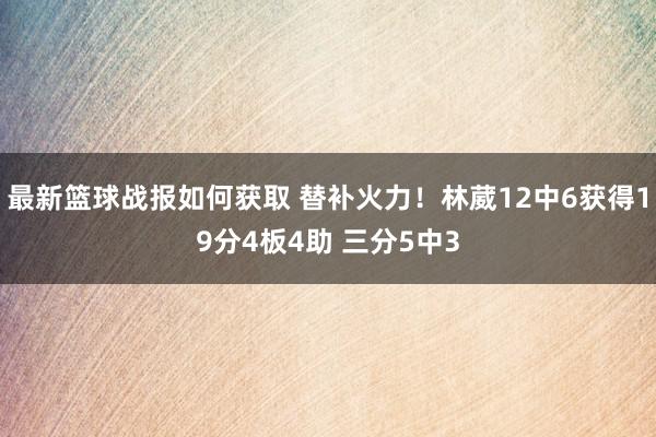 最新篮球战报如何获取 替补火力！林葳12中6获得19分4板4助 三分5中3