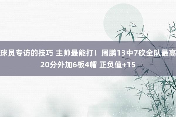 球员专访的技巧 主帅最能打！周鹏13中7砍全队最高20分外加6板4帽 正负值+15