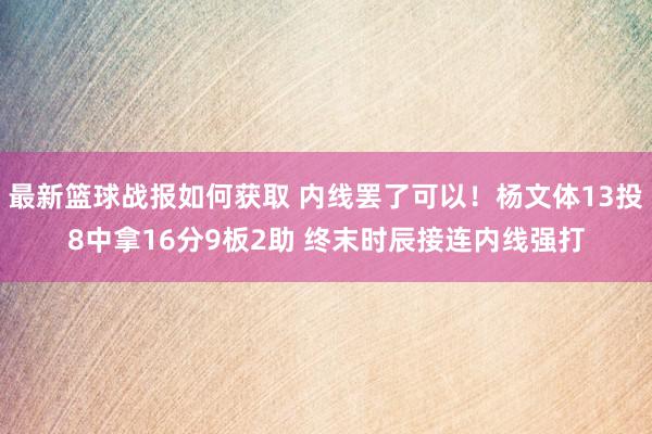 最新篮球战报如何获取 内线罢了可以！杨文体13投8中拿16分9板2助 终末时辰接连内线强打