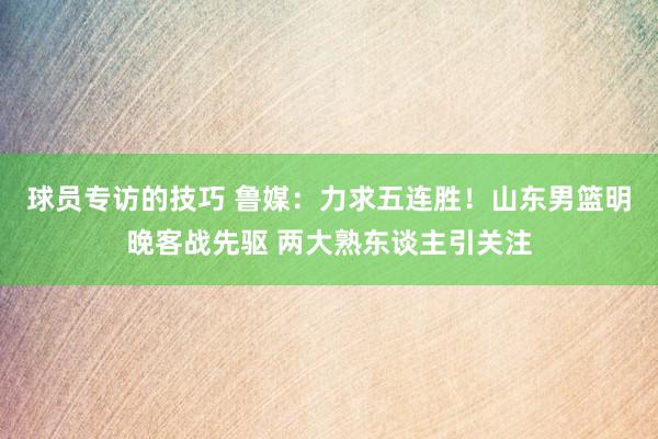 球员专访的技巧 鲁媒：力求五连胜！山东男篮明晚客战先驱 两大熟东谈主引关注