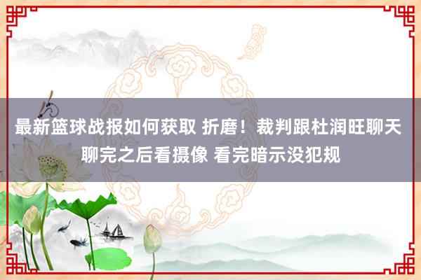 最新篮球战报如何获取 折磨！裁判跟杜润旺聊天 聊完之后看摄像 看完暗示没犯规