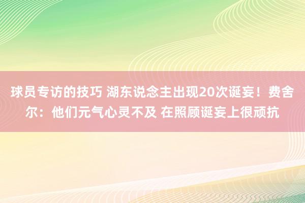 球员专访的技巧 湖东说念主出现20次诞妄！费舍尔：他们元气心灵不及 在照顾诞妄上很顽抗