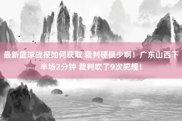 最新篮球战报如何获取 裁判硬极少啊！广东山西下半场2分钟 裁判吹了9次犯规！