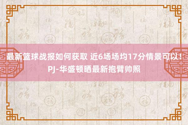 最新篮球战报如何获取 近6场场均17分情景可以！PJ-华盛顿晒最新抱臂帅照