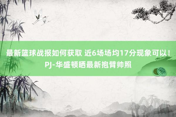 最新篮球战报如何获取 近6场场均17分现象可以！PJ-华盛顿晒最新抱臂帅照