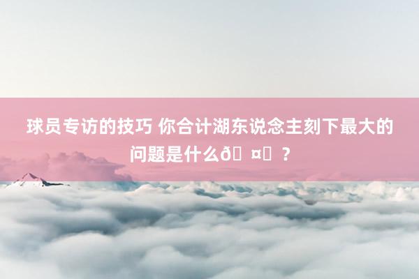 球员专访的技巧 你合计湖东说念主刻下最大的问题是什么🤔？