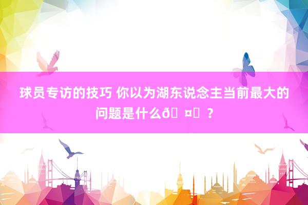 球员专访的技巧 你以为湖东说念主当前最大的问题是什么🤔？