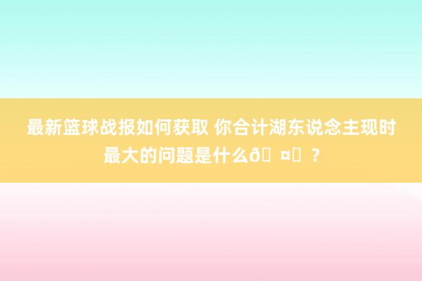 最新篮球战报如何获取 你合计湖东说念主现时最大的问题是什么🤔？