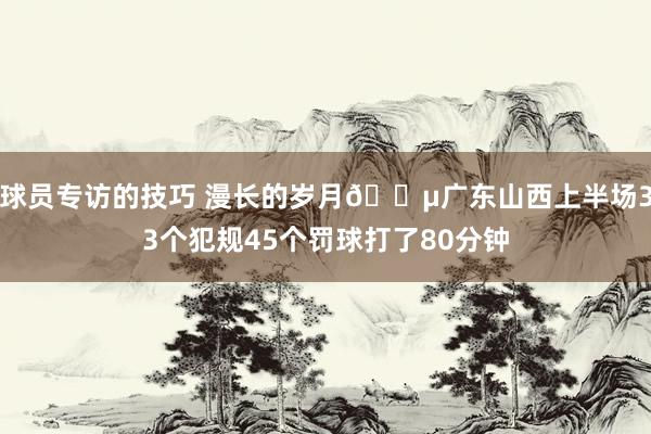 球员专访的技巧 漫长的岁月😵广东山西上半场33个犯规45个罚球打了80分钟