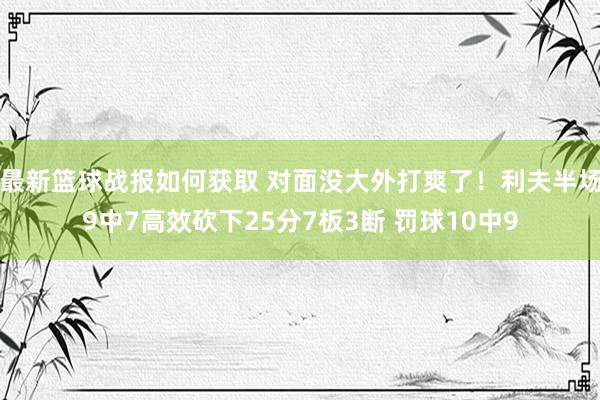 最新篮球战报如何获取 对面没大外打爽了！利夫半场9中7高效砍下25分7板3断 罚球10中9