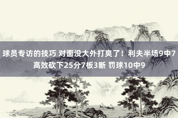 球员专访的技巧 对面没大外打爽了！利夫半场9中7高效砍下25分7板3断 罚球10中9