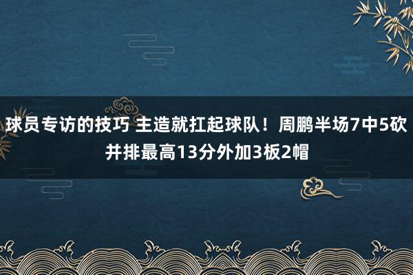 球员专访的技巧 主造就扛起球队！周鹏半场7中5砍并排最高13分外加3板2帽