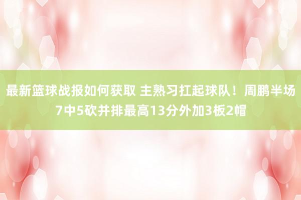 最新篮球战报如何获取 主熟习扛起球队！周鹏半场7中5砍并排最高13分外加3板2帽