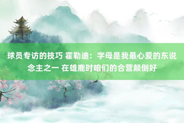 球员专访的技巧 霍勒迪：字母是我最心爱的东说念主之一 在雄鹿时咱们的合营颠倒好