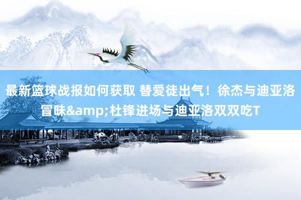 最新篮球战报如何获取 替爱徒出气！徐杰与迪亚洛冒昧&杜锋进场与迪亚洛双双吃T