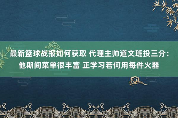 最新篮球战报如何获取 代理主帅道文班投三分：他期间菜单很丰富 正学习若何用每件火器