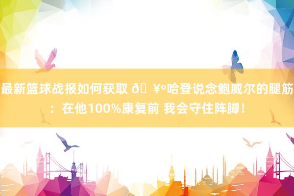 最新篮球战报如何获取 🥺哈登说念鲍威尔的腿筋：在他100%康复前 我会守住阵脚！