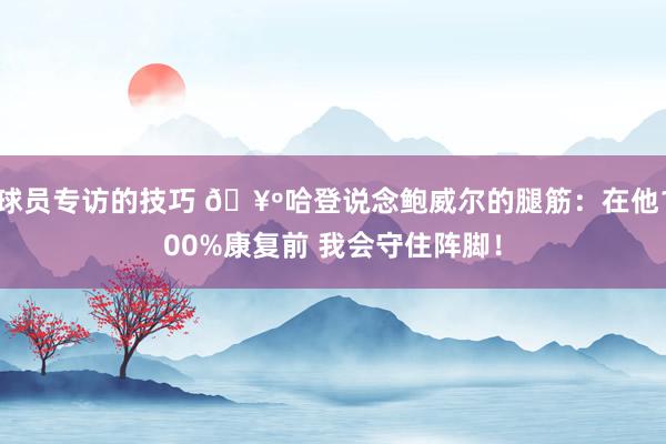 球员专访的技巧 🥺哈登说念鲍威尔的腿筋：在他100%康复前 我会守住阵脚！