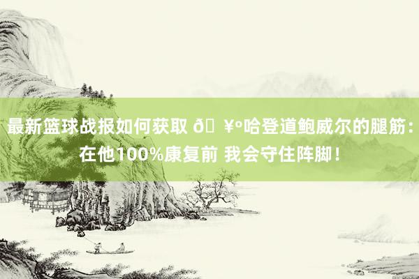 最新篮球战报如何获取 🥺哈登道鲍威尔的腿筋：在他100%康复前 我会守住阵脚！