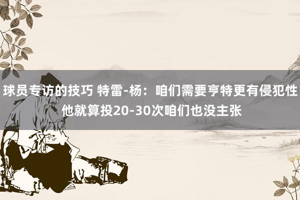 球员专访的技巧 特雷-杨：咱们需要亨特更有侵犯性 他就算投20-30次咱们也没主张