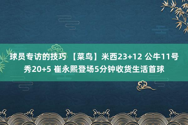 球员专访的技巧 【菜鸟】米西23+12 公牛11号秀20+5 崔永熙登场5分钟收货生活首球