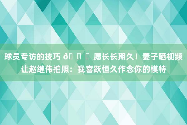 球员专访的技巧 😁愿长长期久！妻子晒视频让赵继伟拍照：我喜跃恒久作念你的模特