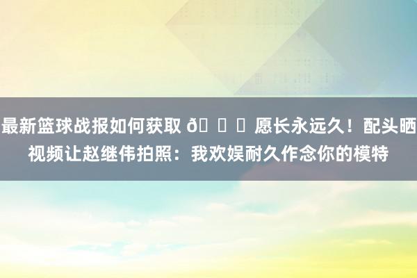 最新篮球战报如何获取 😁愿长永远久！配头晒视频让赵继伟拍照：我欢娱耐久作念你的模特