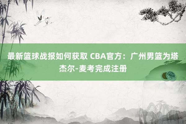 最新篮球战报如何获取 CBA官方：广州男篮为塔杰尔-麦考完成注册