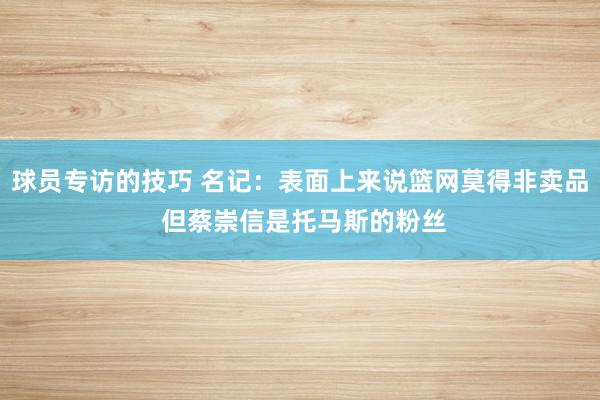 球员专访的技巧 名记：表面上来说篮网莫得非卖品 但蔡崇信是托马斯的粉丝