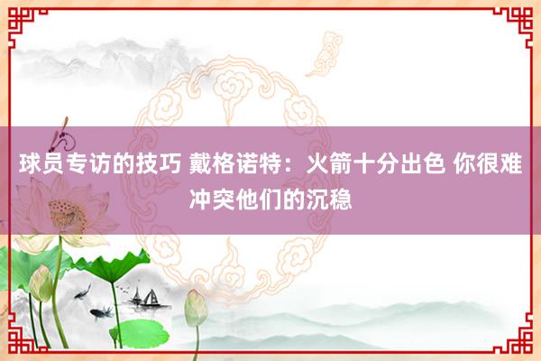 球员专访的技巧 戴格诺特：火箭十分出色 你很难冲突他们的沉稳