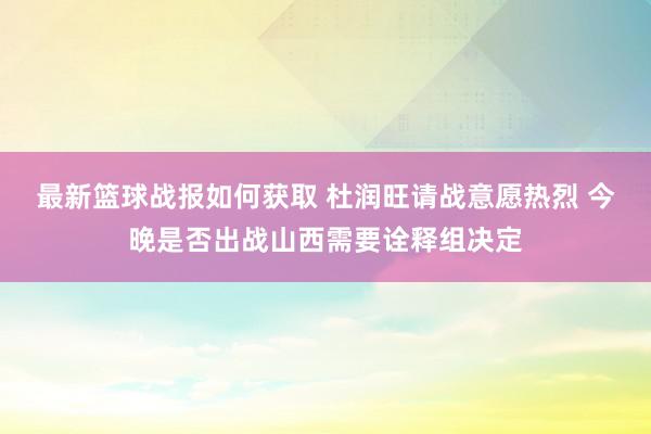 最新篮球战报如何获取 杜润旺请战意愿热烈 今晚是否出战山西需要诠释组决定