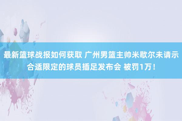 最新篮球战报如何获取 广州男篮主帅米歇尔未请示合适限定的球员插足发布会 被罚1万！