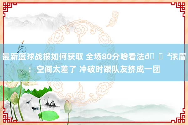 最新篮球战报如何获取 全场80分啥看法😳浓眉：空间太差了 冲破时跟队友挤成一团